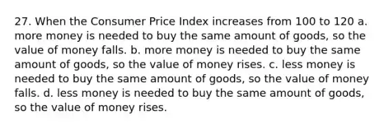 27. When the Consumer Price Index increases from 100 to 120 a. more money is needed to buy the same amount of goods, so the value of money falls. b. more money is needed to buy the same amount of goods, so the value of money rises. c. less money is needed to buy the same amount of goods, so the value of money falls. d. less money is needed to buy the same amount of goods, so the value of money rises.