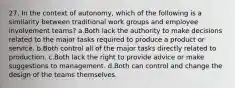 27. In the context of autonomy, which of the following is a similarity between traditional work groups and employee involvement teams? a.Both lack the authority to make decisions related to the major tasks required to produce a product or service. b.Both control all of the major tasks directly related to production. c.Both lack the right to provide advice or make suggestions to management. d.Both can control and change the design of the teams themselves.