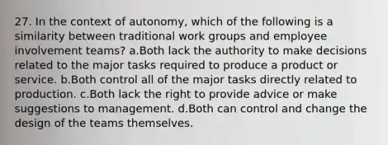 27. In the context of autonomy, which of the following is a similarity between traditional work groups and employee involvement teams? a.Both lack the authority to make decisions related to the major tasks required to produce a product or service. b.Both control all of the major tasks directly related to production. c.Both lack the right to provide advice or make suggestions to management. d.Both can control and change the design of the teams themselves.