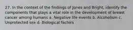 27. In the context of the findings of Jones and Bright, identify the components that plays a vital role in the development of breast cancer among humans a. Negative life events b. Alcoholism c. Unprotected sex d. Biological factors