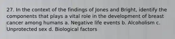 27. In the context of the findings of Jones and Bright, identify the components that plays a vital role in the development of breast cancer among humans a. Negative life events b. Alcoholism c. Unprotected sex d. Biological factors