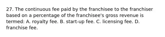 27. The continuous fee paid by the franchisee to the franchiser based on a percentage of the franchisee's gross revenue is termed: A. royalty fee. B. start-up fee. C. licensing fee. D. franchise fee.