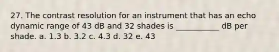 27. The contrast resolution for an instrument that has an echo dynamic range of 43 dB and 32 shades is ___________ dB per shade. a. 1.3 b. 3.2 c. 4.3 d. 32 e. 43