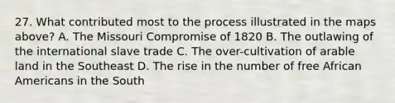 27. What contributed most to the process illustrated in the maps above? A. The Missouri Compromise of 1820 B. The outlawing of the international slave trade C. The over-cultivation of arable land in the Southeast D. The rise in the number of free African Americans in the South
