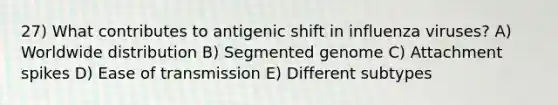 27) What contributes to antigenic shift in influenza viruses? A) Worldwide distribution B) Segmented genome C) Attachment spikes D) Ease of transmission E) Different subtypes