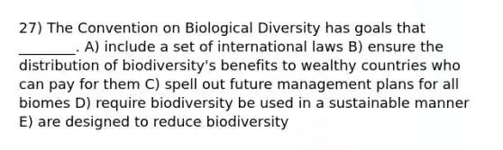 27) The Convention on Biological Diversity has goals that ________. A) include a set of international laws B) ensure the distribution of biodiversity's benefits to wealthy countries who can pay for them C) spell out future management plans for all biomes D) require biodiversity be used in a sustainable manner E) are designed to reduce biodiversity