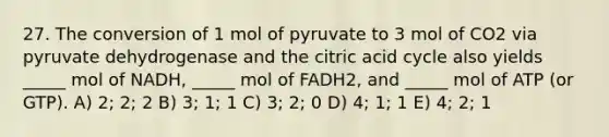 27. The conversion of 1 mol of pyruvate to 3 mol of CO2 via pyruvate dehydrogenase and the citric acid cycle also yields _____ mol of NADH, _____ mol of FADH2, and _____ mol of ATP (or GTP). A) 2; 2; 2 B) 3; 1; 1 C) 3; 2; 0 D) 4; 1; 1 E) 4; 2; 1