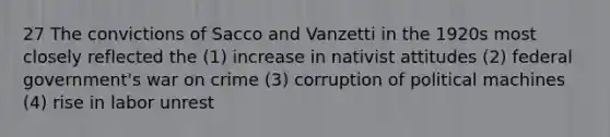 27 The convictions of Sacco and Vanzetti in the 1920s most closely reflected the (1) increase in nativist attitudes (2) federal government's war on crime (3) corruption of political machines (4) rise in labor unrest