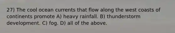 27) The cool ocean currents that flow along the west coasts of continents promote A) heavy rainfall. B) thunderstorm development. C) fog. D) all of the above.