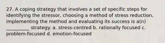 27. A coping strategy that involves a set of specific steps for identifying the stressor, choosing a method of stress reduction, implementing the method and evaluating its success is a(n) __________ strategy. a. stress-centred b. rationally focused c. problem-focused d. emotion-focused