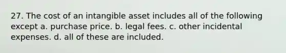 27. The cost of an intangible asset includes all of the following except a. purchase price. b. legal fees. c. other incidental expenses. d. all of these are included.