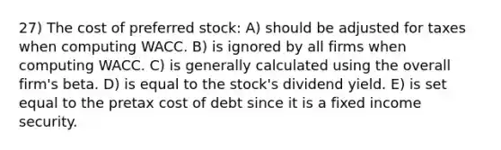 27) The cost of preferred stock: A) should be adjusted for taxes when computing WACC. B) is ignored by all firms when computing WACC. C) is generally calculated using the overall firm's beta. D) is equal to the stock's dividend yield. E) is set equal to the pretax cost of debt since it is a fixed income security.