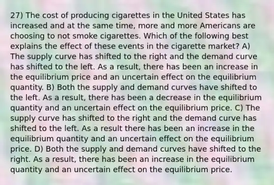 27) The cost of producing cigarettes in the United States has increased and at the same time, more and more Americans are choosing to not smoke cigarettes. Which of the following best explains the effect of these events in the cigarette market? A) The supply curve has shifted to the right and the demand curve has shifted to the left. As a result, there has been an increase in the equilibrium price and an uncertain effect on the equilibrium quantity. B) Both the supply and demand curves have shifted to the left. As a result, there has been a decrease in the equilibrium quantity and an uncertain effect on the equilibrium price. C) The supply curve has shifted to the right and the demand curve has shifted to the left. As a result there has been an increase in the equilibrium quantity and an uncertain effect on the equilibrium price. D) Both the supply and demand curves have shifted to the right. As a result, there has been an increase in the equilibrium quantity and an uncertain effect on the equilibrium price.