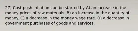 27) Cost-push inflation can be started by A) an increase in the money prices of raw materials. B) an increase in the quantity of money. C) a decrease in the money wage rate. D) a decrease in government purchases of goods and services.