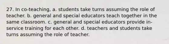 27. In co-teaching, a. students take turns assuming the role of teacher. b. general and special educators teach together in the same classroom. c. general and special educators provide in-service training for each other. d. teachers and students take turns assuming the role of teacher.