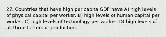 27. Countries that have high per capita GDP have A) high levels of physical capital per worker. B) high levels of human capital per worker. C) high levels of technology per worker. D) high levels of all three factors of production.