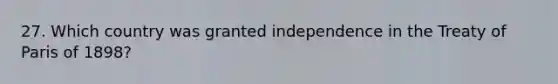 27. Which country was granted independence in the Treaty of Paris of 1898?