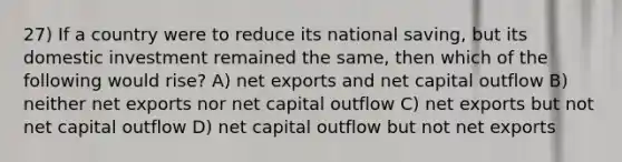 27) If a country were to reduce its national saving, but its domestic investment remained the same, then which of the following would rise? A) net exports and net capital outflow B) neither net exports nor net capital outflow C) net exports but not net capital outflow D) net capital outflow but not net exports