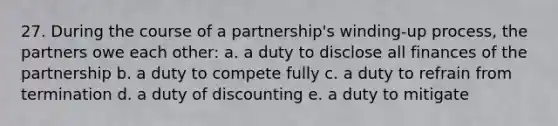 27. During the course of a partnership's winding-up process, the partners owe each other: a. a duty to disclose all finances of the partnership b. a duty to compete fully c. a duty to refrain from termination d. a duty of discounting e. a duty to mitigate