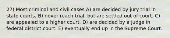 27) Most criminal and civil cases A) are decided by jury trial in state courts. B) never reach trial, but are settled out of court. C) are appealed to a higher court. D) are decided by a judge in federal district court. E) eventually end up in the Supreme Court.