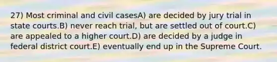 27) Most criminal and civil casesA) are decided by jury trial in state courts.B) never reach trial, but are settled out of court.C) are appealed to a higher court.D) are decided by a judge in federal district court.E) eventually end up in the Supreme Court.