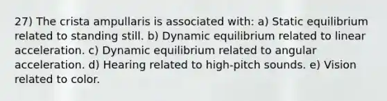 27) The crista ampullaris is associated with: a) Static equilibrium related to standing still. b) Dynamic equilibrium related to linear acceleration. c) Dynamic equilibrium related to angular acceleration. d) Hearing related to high-pitch sounds. e) Vision related to color.