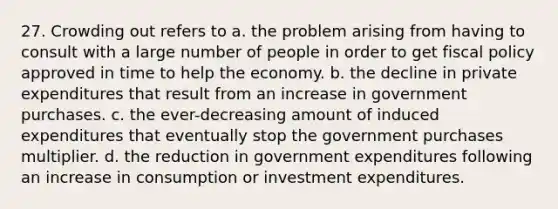 27. Crowding out refers to a. the problem arising from having to consult with a large number of people in order to get fiscal policy approved in time to help the economy. b. the decline in private expenditures that result from an increase in government purchases. c. the ever-decreasing amount of induced expenditures that eventually stop the government purchases multiplier. d. the reduction in government expenditures following an increase in consumption or investment expenditures.