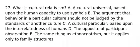 27. What is <a href='https://www.questionai.com/knowledge/kjcYztx2Bx-cultural-relativism' class='anchor-knowledge'>cultural relativism</a>? A. A cultural universal, based upon the human capacity to use symbols B. <a href='https://www.questionai.com/knowledge/kX9kaOpm3q-the-argument' class='anchor-knowledge'>the argument</a> that behavior in a particular culture should not be judged by the standards of another culture C. A cultural particular, based upon the interrelatedness of humans D. The opposite of participant observation E. The same thing as ethnocentrism, but it applies only to family structures