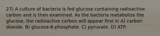 27) A culture of bacteria is fed glucose containing radioactive carbon and is then examined. As the bacteria metabolize the glucose, the radioactive carbon will appear first in A) carbon dioxide. B) glucose-6-phosphate. C) pyruvate. D) ATP.