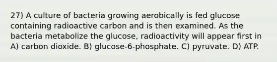 27) A culture of bacteria growing aerobically is fed glucose containing radioactive carbon and is then examined. As the bacteria metabolize the glucose, radioactivity will appear first in A) carbon dioxide. B) glucose-6-phosphate. C) pyruvate. D) ATP.