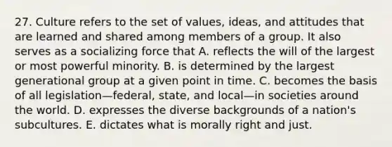 27. Culture refers to the set of values, ideas, and attitudes that are learned and shared among members of a group. It also serves as a socializing force that A. reflects the will of the largest or most powerful minority. B. is determined by the largest generational group at a given point in time. C. becomes the basis of all legislation—federal, state, and local—in societies around the world. D. expresses the diverse backgrounds of a nation's subcultures. E. dictates what is morally right and just.