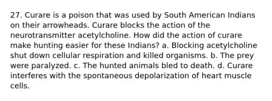 27. Curare is a poison that was used by South American Indians on their arrowheads. Curare blocks the action of the neurotransmitter acetylcholine. How did the action of curare make hunting easier for these Indians? a. Blocking acetylcholine shut down <a href='https://www.questionai.com/knowledge/k1IqNYBAJw-cellular-respiration' class='anchor-knowledge'>cellular respiration</a> and killed organisms. b. The prey were paralyzed. c. The hunted animals bled to death. d. Curare interferes with the spontaneous depolarization of heart muscle cells.