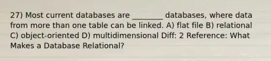 27) Most current databases are ________ databases, where data from more than one table can be linked. A) flat file B) relational C) object-oriented D) multidimensional Diff: 2 Reference: What Makes a Database Relational?