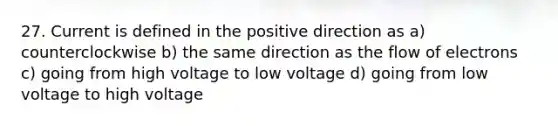 27. Current is defined in the positive direction as a) counterclockwise b) the same direction as the flow of electrons c) going from high voltage to low voltage d) going from low voltage to high voltage