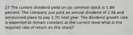 27 The current dividend yield on cjs common stock is 1.89 percent. The company just paid an annual dividend of 1.56 and announced plans to pay 1.70 next year. The dividend growth rate is expected to remain constant at the current level what is the required rate of return on this stock?