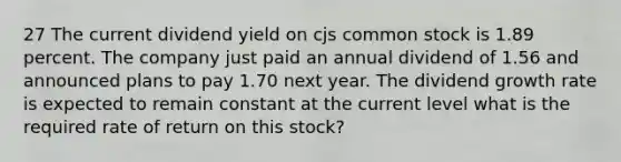 27 The current dividend yield on cjs common stock is 1.89 percent. The company just paid an annual dividend of 1.56 and announced plans to pay 1.70 next year. The dividend growth rate is expected to remain constant at the current level what is the required rate of return on this stock?