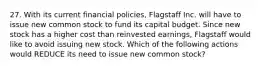 27. With its current financial policies, Flagstaff Inc. will have to issue new common stock to fund its capital budget. Since new stock has a higher cost than reinvested earnings, Flagstaff would like to avoid issuing new stock. Which of the following actions would REDUCE its need to issue new common stock?