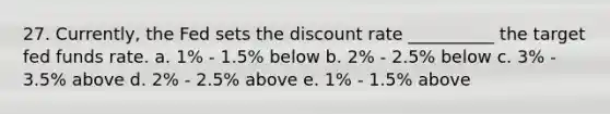 27. Currently, the Fed sets the discount rate __________ the target fed funds rate. a. 1% - 1.5% below b. 2% - 2.5% below c. 3% - 3.5% above d. 2% - 2.5% above e. 1% - 1.5% above