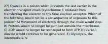 27) Cyanide is a poison which prevents the last carrier in the electron transport chain (cytochrome C oxidase) from transferring the electron to the final electron acceptor. Which of the following would not be a consequence of exposure to this poison? A) Movement of electrons through the chain would stop. B) Protons would no longer be pumped outside the membrane. C) ADP would no longer be recharged to form ATP. D) Carbon dioxide would continue to be generated. E) Glycolysis, the intermediate re