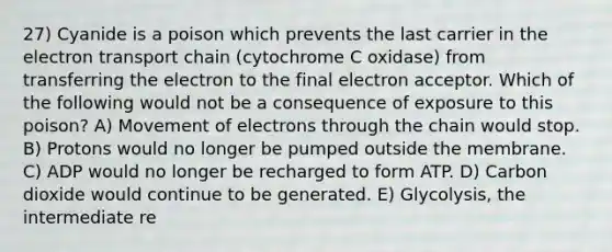 27) Cyanide is a poison which prevents the last carrier in the electron transport chain (cytochrome C oxidase) from transferring the electron to the final electron acceptor. Which of the following would not be a consequence of exposure to this poison? A) Movement of electrons through the chain would stop. B) Protons would no longer be pumped outside the membrane. C) ADP would no longer be recharged to form ATP. D) Carbon dioxide would continue to be generated. E) Glycolysis, the intermediate re