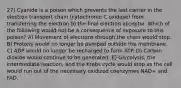 27) Cyanide is a poison which prevents the last carrier in the electron transport chain (cytochrome C oxidase) from transferring the electron to the final electron acceptor. Which of the following would not be a consequence of exposure to this poison? A) Movement of electrons through the chain would stop. B) Protons would no longer be pumped outside the membrane. C) ADP would no longer be recharged to form ATP. D) Carbon dioxide would continue to be generated. E) Glycolysis, the intermediate reaction, and the Krebs cycle would stop as the cell would run out of the necessary oxidized coenzymes NAD+ and FAD.