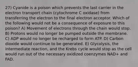 27) Cyanide is a poison which prevents the last carrier in the electron transport chain (cytochrome C oxidase) from transferring the electron to the final electron acceptor. Which of the following would not be a consequence of exposure to this poison? A) Movement of electrons through the chain would stop. B) Protons would no longer be pumped outside the membrane. C) ADP would no longer be recharged to form ATP. D) Carbon dioxide would continue to be generated. E) Glycolysis, the intermediate reaction, and the Krebs cycle would stop as the cell would run out of the necessary oxidized coenzymes NAD+ and FAD.