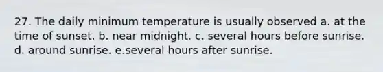 27. The daily minimum temperature is usually observed a. at the time of sunset. b. near midnight. c. several hours before sunrise. d. around sunrise. e.several hours after sunrise.