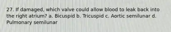 27. If damaged, which valve could allow blood to leak back into the right atrium? a. Bicuspid b. Tricuspid c. Aortic semilunar d. Pulmonary semilunar