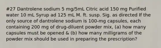 #27 Dantrolene sodium 5 mg/5mL Citric acid 150 mg Purified water 10 mL Syrup ad 125 mL M. ft. susp. Sig. as directed If the only source of dantrolene sodium is 100-mg capsules, each containing 200 mg of drug-diluent powder mix, (a) how many capsules must be opened & (b) how many milligrams of the powder mix should be used in preparing the prescription?