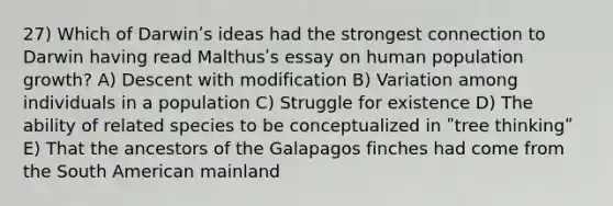 27) Which of Darwinʹs ideas had the strongest connection to Darwin having read Malthusʹs essay on human population growth? A) Descent with modification B) Variation among individuals in a population C) Struggle for existence D) The ability of related species to be conceptualized in ʺtree thinkingʺ E) That the ancestors of the Galapagos finches had come from the South American mainland