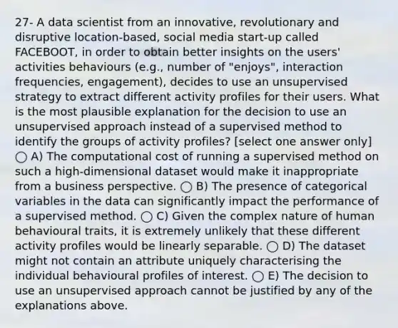 27- A data scientist from an innovative, revolutionary and disruptive location-based, social media start-up called FACEBOOT, in order to obtain better insights on the users' activities behaviours (e.g., number of "enjoys", interaction frequencies, engagement), decides to use an unsupervised strategy to extract different activity profiles for their users. What is the most plausible explanation for the decision to use an unsupervised approach instead of a supervised method to identify the groups of activity profiles? [select one answer only] ◯ A) The computational cost of running a supervised method on such a high-dimensional dataset would make it inappropriate from a business perspective. ◯ B) The presence of categorical variables in the data can significantly impact the performance of a supervised method. ◯ C) Given the complex nature of human behavioural traits, it is extremely unlikely that these different activity profiles would be linearly separable. ◯ D) The dataset might not contain an attribute uniquely characterising the individual behavioural profiles of interest. ◯ E) The decision to use an unsupervised approach cannot be justified by any of the explanations above.