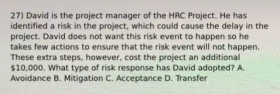 27) David is the project manager of the HRC Project. He has identified a risk in the project, which could cause the delay in the project. David does not want this risk event to happen so he takes few actions to ensure that the risk event will not happen. These extra steps, however, cost the project an additional 10,000. What type of risk response has David adopted? A. Avoidance B. Mitigation C. Acceptance D. Transfer