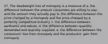 27. The deadweight loss of monopoly is a measure of a. the difference between the amount consumers are willing to pay, and the amount they actually pay. b. the difference between the price charged by a monopoly and the price charged by a perfectly competitive industry. c. the difference between aardvarks and zebras. d. the difference between quantity demanded and quantity supplied. e. the difference between the consumers' loss from monopoly and the producers' gain from monopoly