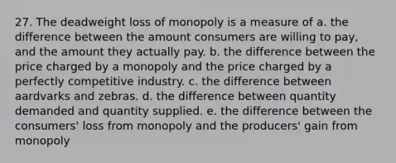 27. The deadweight loss of monopoly is a measure of a. the difference between the amount consumers are willing to pay, and the amount they actually pay. b. the difference between the price charged by a monopoly and the price charged by a perfectly competitive industry. c. the difference between aardvarks and zebras. d. the difference between quantity demanded and quantity supplied. e. the difference between the consumers' loss from monopoly and the producers' gain from monopoly